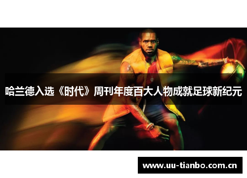 哈兰德入选《时代》周刊年度百大人物成就足球新纪元